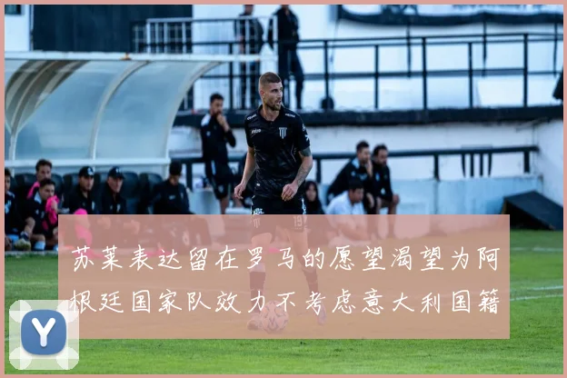 苏莱表达留在罗马的愿望渴望为阿根廷国家队效力不考虑意大利国籍