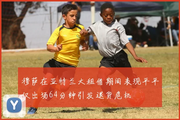 穆萨在亚特兰大租借期间表现平平仅出场64分钟引发退货危机