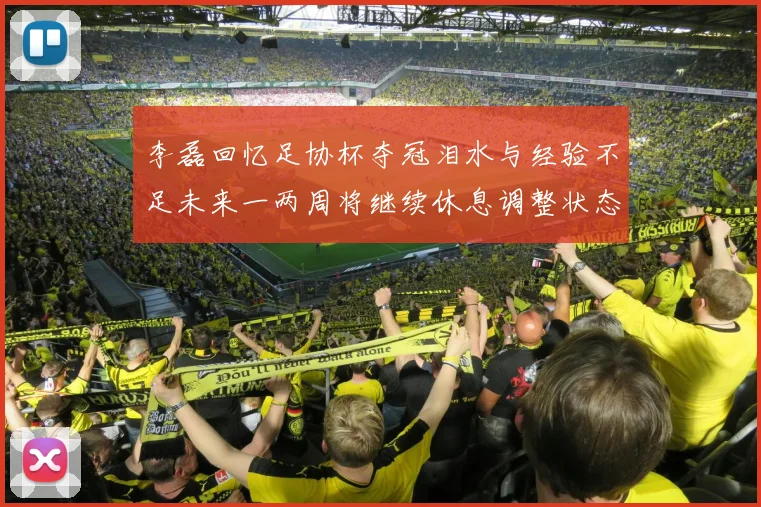李磊回忆足协杯夺冠泪水与经验不足未来一两周将继续休息调整状态