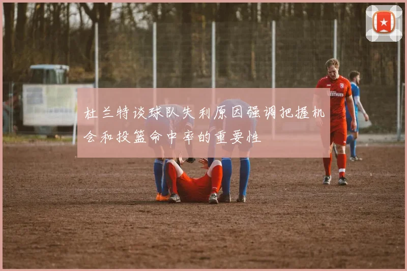 杜兰特谈球队失利原因强调把握机会和投篮命中率的重要性
