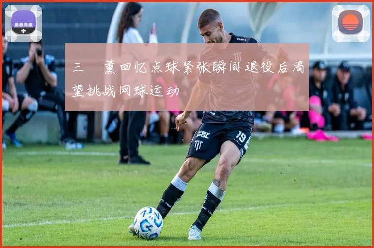 三笘薰回忆点球紧张瞬间退役后渴望挑战网球运动