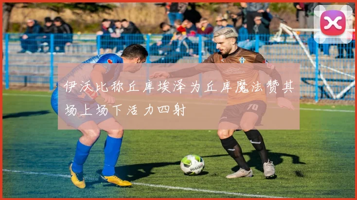 伊沃比称丘库埃泽为丘库魔法赞其场上场下活力四射