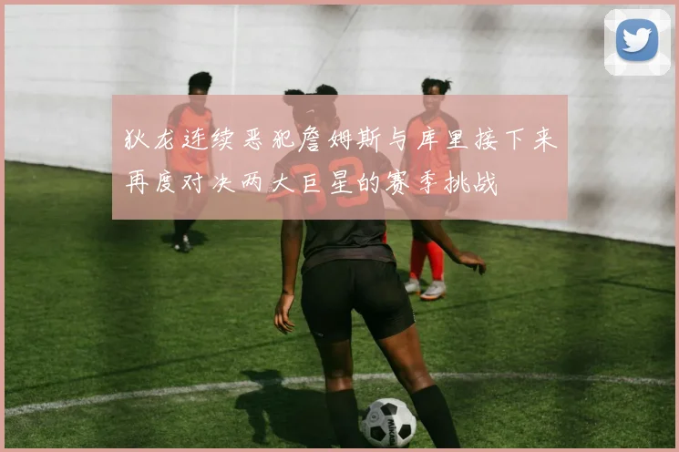 狄龙连续恶犯詹姆斯与库里接下来再度对决两大巨星的赛季挑战