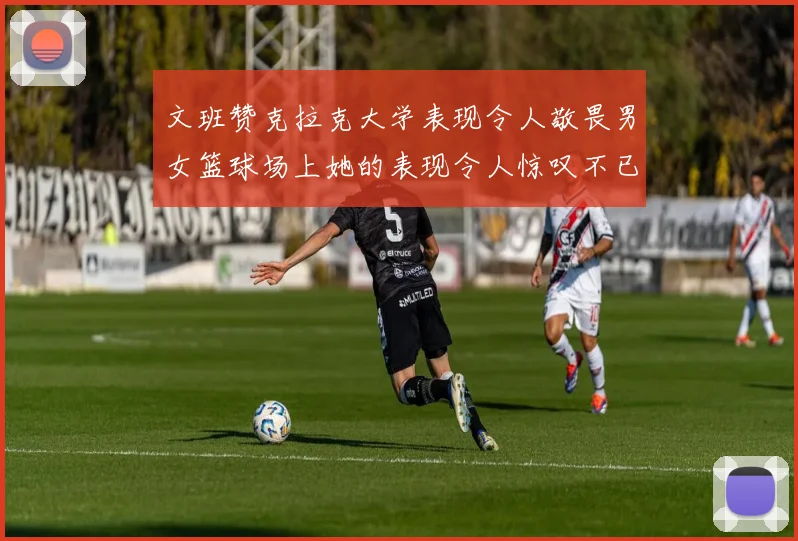 文班赞克拉克大学表现令人敬畏男女篮球场上她的表现令人惊叹不已