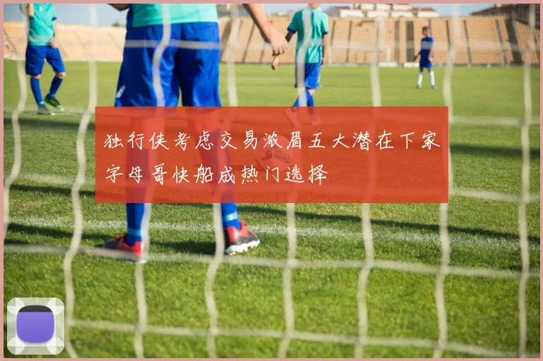 独行侠考虑交易浓眉五大潜在下家字母哥快船成热门选择