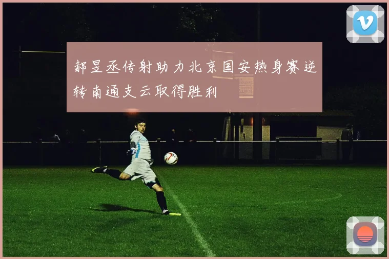 郝昱丞传射助力北京国安热身赛逆转南通支云取得胜利