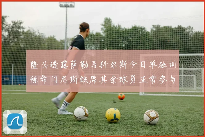 隆戈透露萨勒马科尔斯今日单独训练希门尼斯缺席其余球员正常参与训练