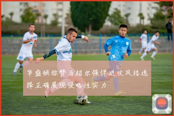 华盛顿称赞马绍尔强悍进攻风格选择正确展现侵略性实力