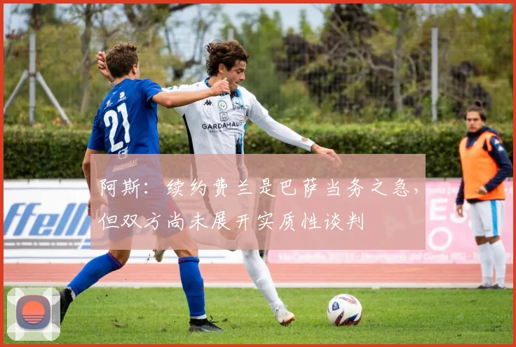 阿斯：续约费兰是巴萨当务之急，但双方尚未展开实质性谈判