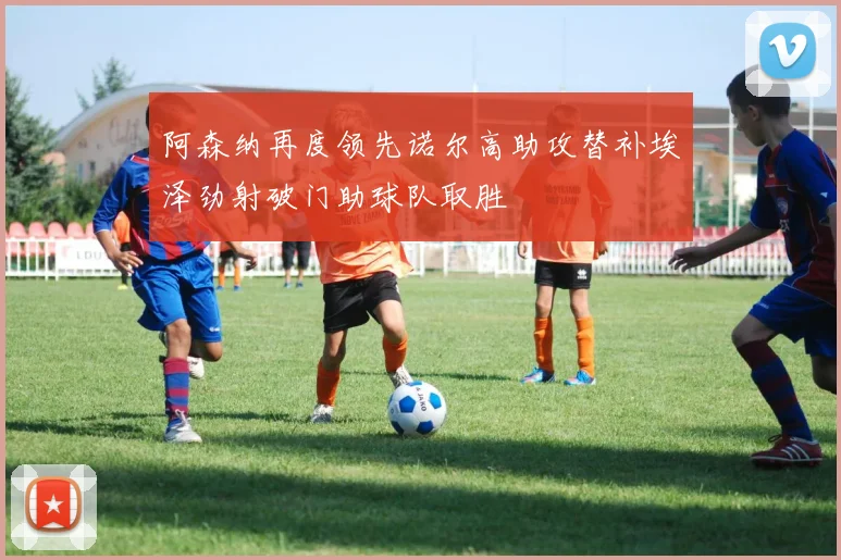 阿森纳再度领先诺尔高助攻替补埃泽劲射破门助球队取胜