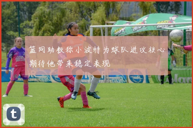 篮网助教称小波特为球队进攻核心期待他带来稳定表现