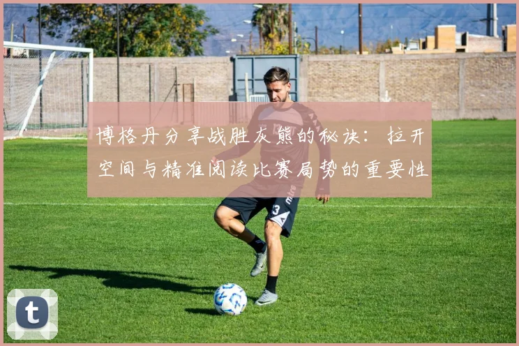博格丹分享战胜灰熊的秘诀：拉开空间与精准阅读比赛局势的重要性