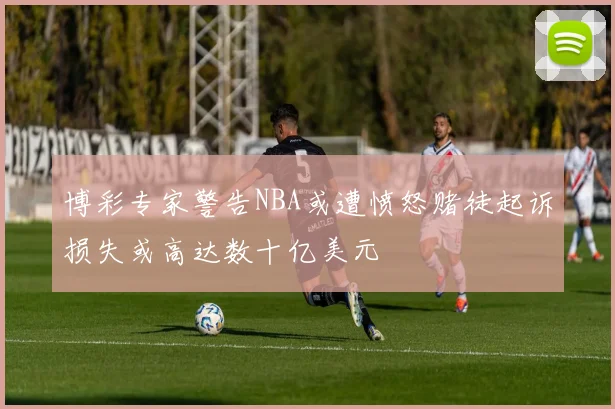 博彩专家警告NBA或遭愤怒赌徒起诉损失或高达数十亿美元