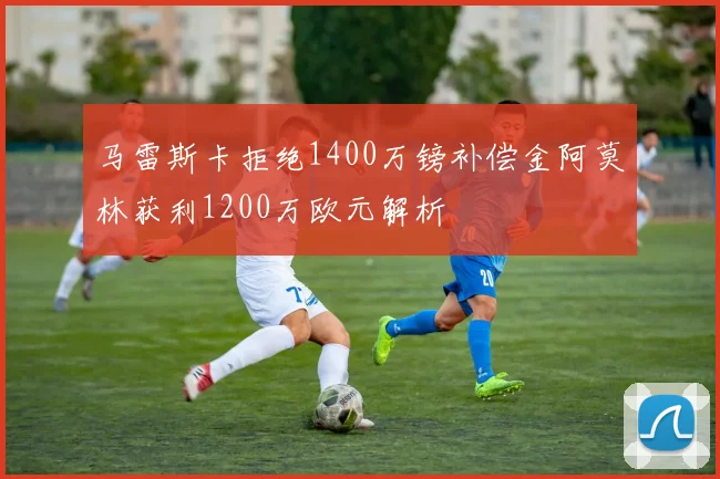 马雷斯卡拒绝1400万镑补偿金阿莫林获利1200万欧元解析