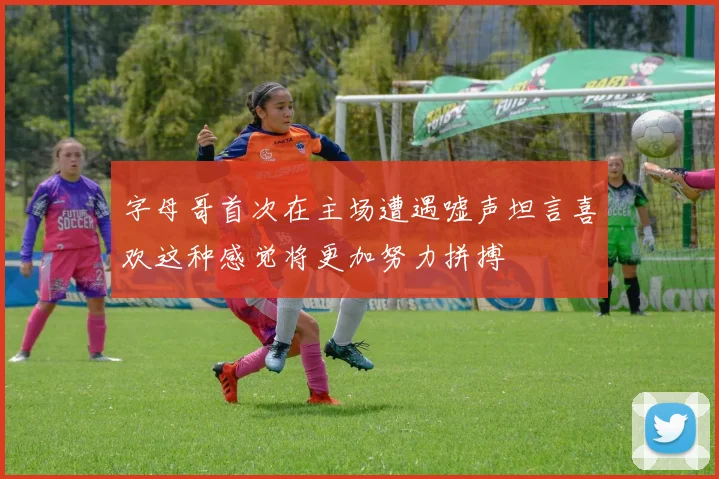 字母哥首次在主场遭遇嘘声坦言喜欢这种感觉将更加努力拼搏