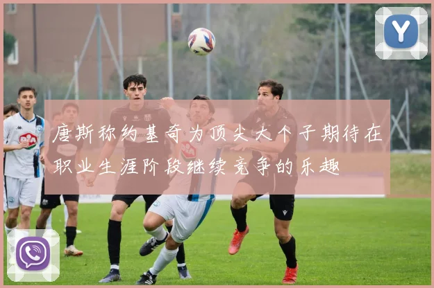 唐斯称约基奇为顶尖大个子期待在职业生涯阶段继续竞争的乐趣