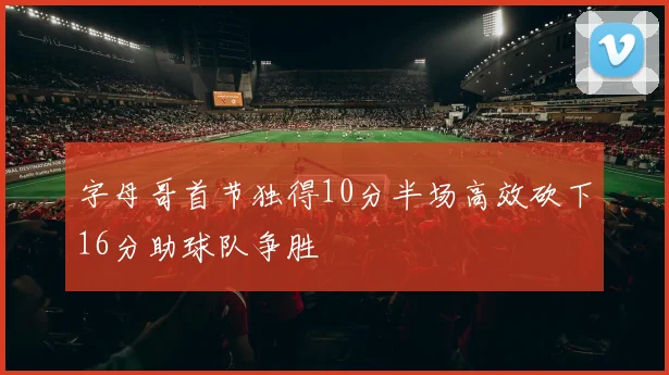 字母哥首节独得10分半场高效砍下16分助球队争胜