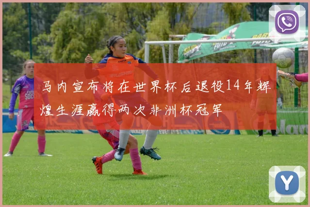 马内宣布将在世界杯后退役14年辉煌生涯赢得两次非洲杯冠军