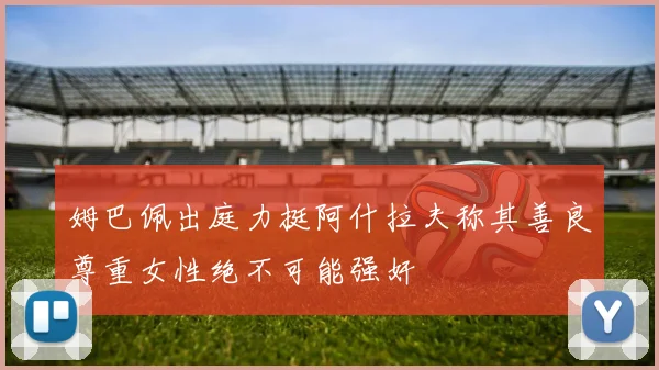 姆巴佩出庭力挺阿什拉夫称其善良尊重女性绝不可能强奸