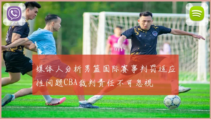 媒体人分析男篮国际赛事判罚适应性问题CBA裁判责任不可忽视