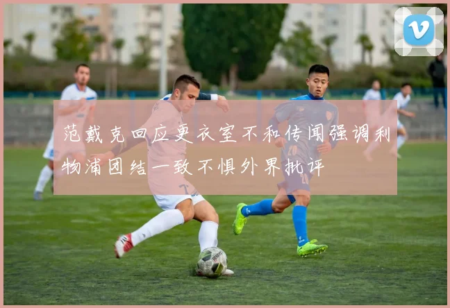 范戴克回应更衣室不和传闻强调利物浦团结一致不惧外界批评