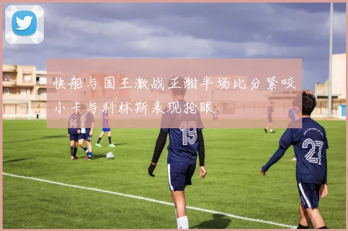 快船与国王激战正酣半场比分紧咬小卡与科林斯表现抢眼