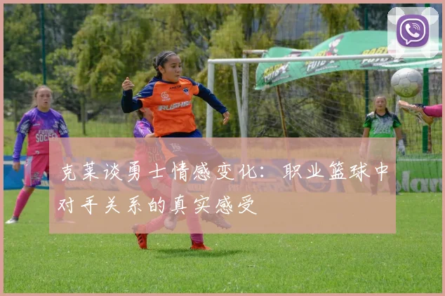 克莱谈勇士情感变化：职业篮球中对手关系的真实感受