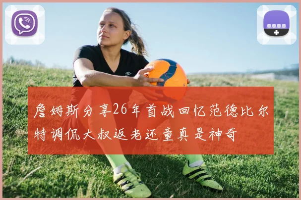 詹姆斯分享26年首战回忆范德比尔特调侃大叔返老还童真是神奇