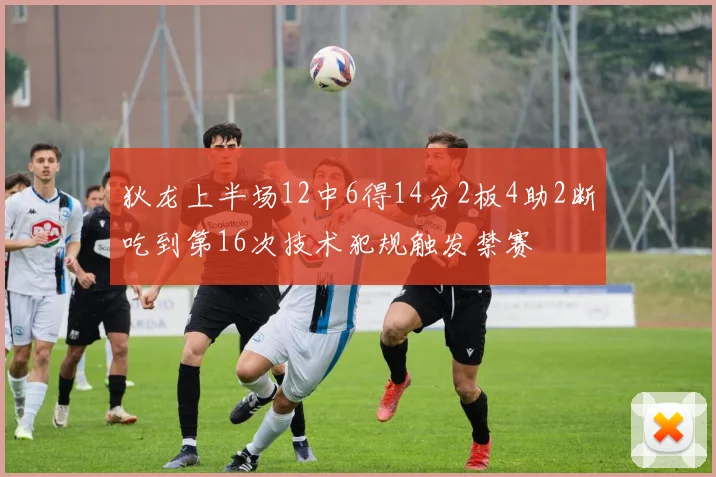 狄龙上半场12中6得14分2板4助2断吃到第16次技术犯规触发禁赛