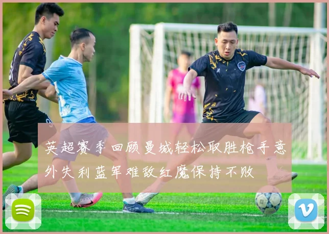 英超赛季回顾曼城轻松取胜枪手意外失利蓝军难敌红魔保持不败