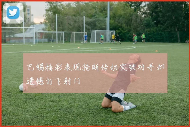 巴锡精彩表现抢断传切突破对手却遗憾打飞射门