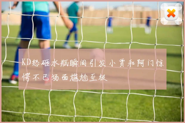 KD怒砸水瓶瞬间引发小贾和阿门惊愕不已场面尴尬至极