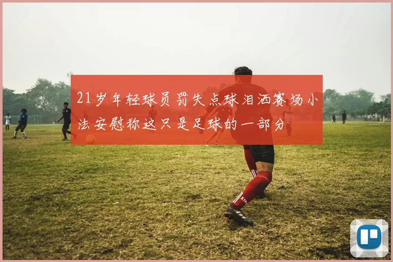 21岁年轻球员罚失点球泪洒赛场小法安慰称这只是足球的一部分