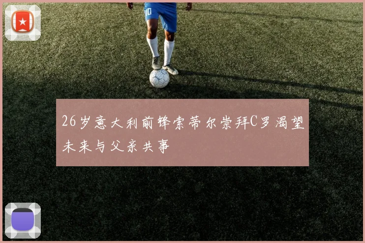 26岁意大利前锋索蒂尔崇拜C罗渴望未来与父亲共事
