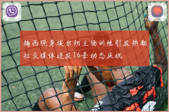 梅西现身埃尔切主场训练引发热潮社交媒体连发16条动态庆祝