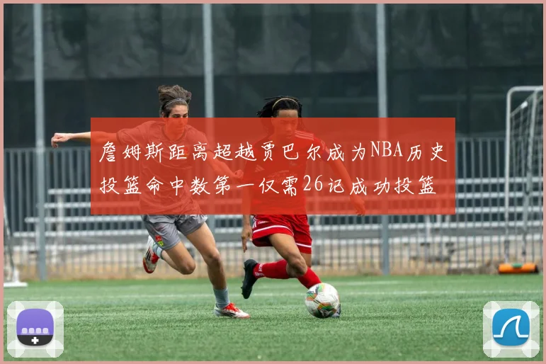 詹姆斯距离超越贾巴尔成为NBA历史投篮命中数第一仅需26记成功投篮