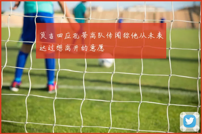 莫吉回应孔蒂离队传闻称他从未表达过想离开的意愿