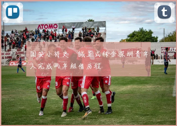 国安小将史堉铖正式转会深圳青年人完成两年租借历程