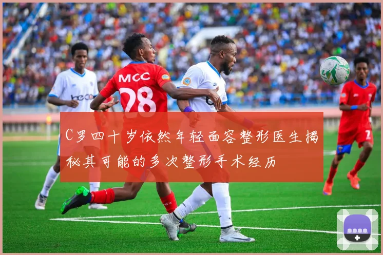 C罗四十岁依然年轻面容整形医生揭秘其可能的多次整形手术经历