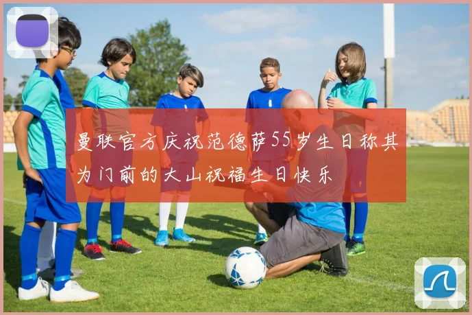曼联官方庆祝范德萨55岁生日称其为门前的大山祝福生日快乐